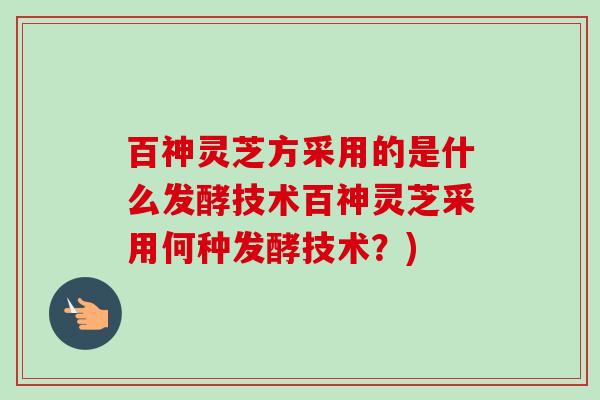 百神灵芝方采用的是什么发酵技术百神灵芝采用何种发酵技术?) 百神灵芝方采用的是什么发酵技术百神灵芝采用何种发酵技术?)