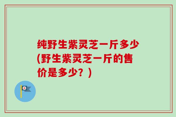 纯野生紫灵芝一斤多少(野生紫灵芝一斤的售价是多少？)