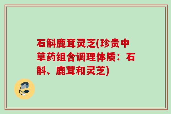 石斛鹿茸灵芝(珍贵中草药组合调理体质：石斛、鹿茸和灵芝)