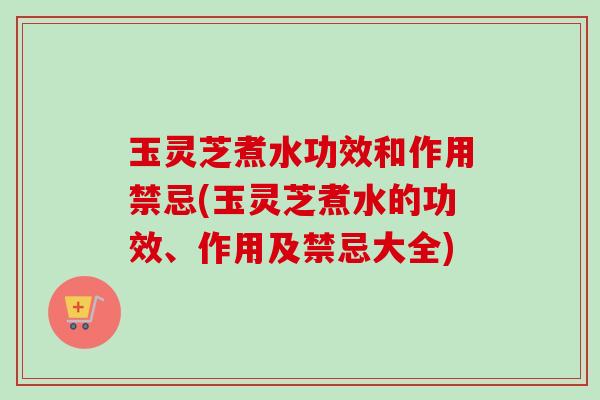 玉灵芝煮水功效和作用禁忌(玉灵芝煮水的功效、作用及禁忌大全)