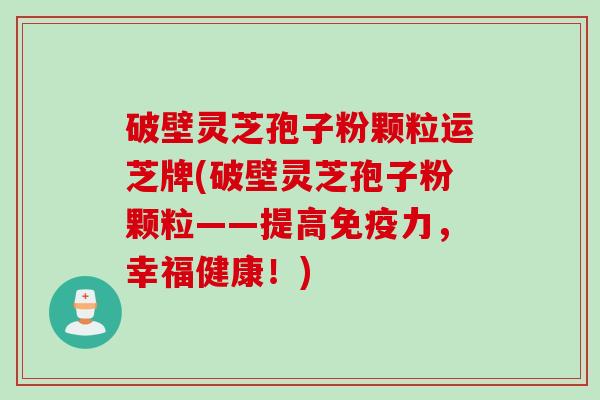 破壁灵芝孢子粉颗粒运芝牌(破壁灵芝孢子粉颗粒——提高免疫力，幸福健康！)