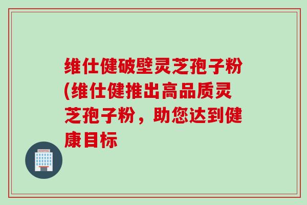 维仕健破壁灵芝孢子粉(维仕健推出高品质灵芝孢子粉，助您达到健康目标