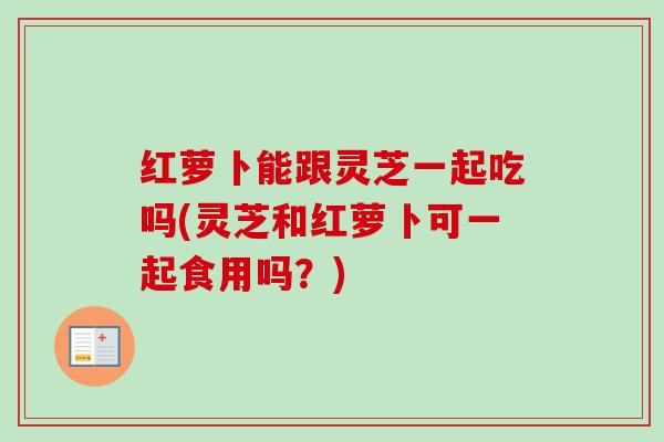 红萝卜能跟灵芝一起吃吗(灵芝和红萝卜可一起食用吗？)