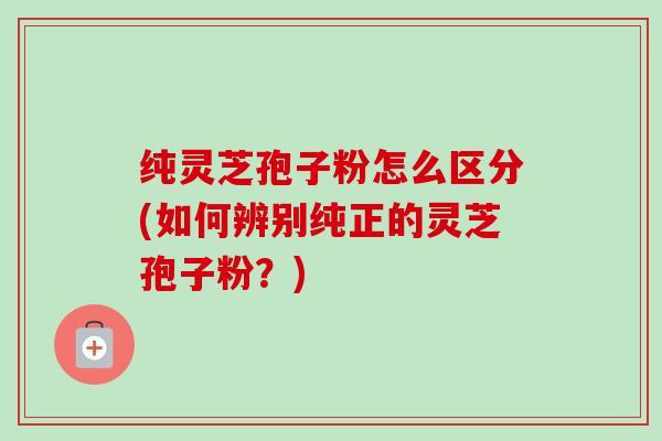 纯灵芝孢子粉怎么区分(如何辨别纯正的灵芝孢子粉?) 纯灵芝孢子粉怎么区分(如何辨别纯正的灵芝孢子粉?)