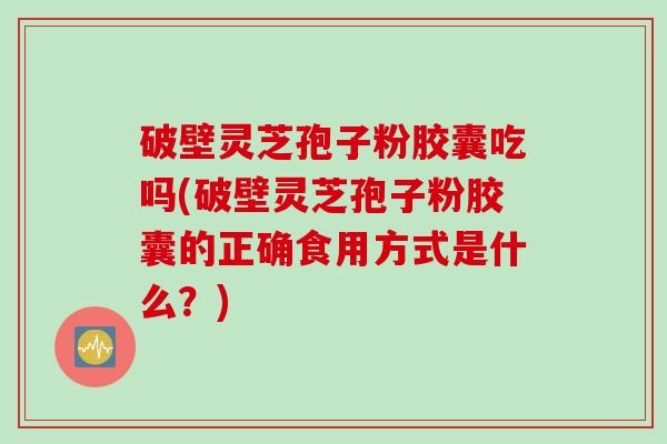 破壁灵芝孢子粉胶囊吃吗(破壁灵芝孢子粉胶囊的正确食用方式是什么？)