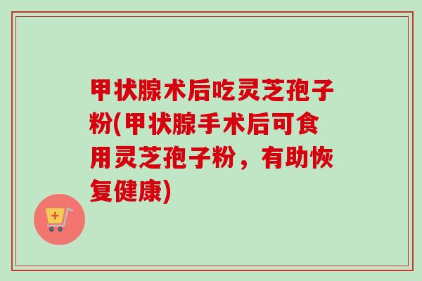术后吃灵芝孢子粉(手术后可食用灵芝孢子粉，有助恢复健康)