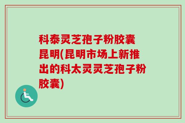 科泰灵芝孢子粉胶囊 昆明(昆明市场上新推出的科太灵灵芝孢子粉胶囊)