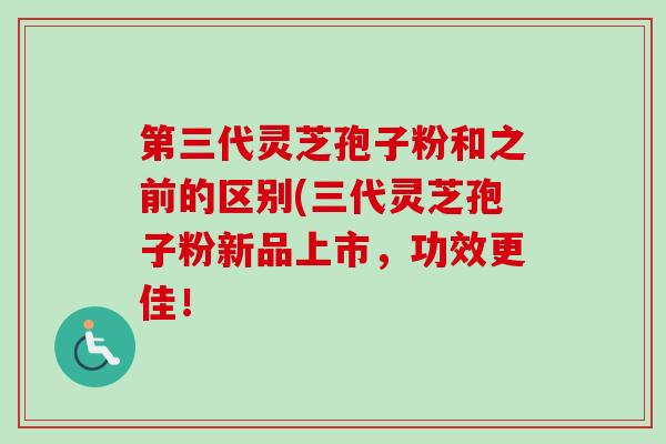 第三代灵芝孢子粉和之前的区别(三代灵芝孢子粉新品上市，功效更佳！