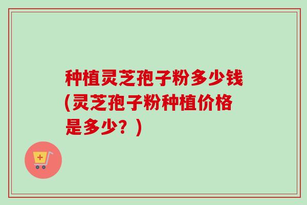 种植灵芝孢子粉多少钱(灵芝孢子粉种植价格是多少？)