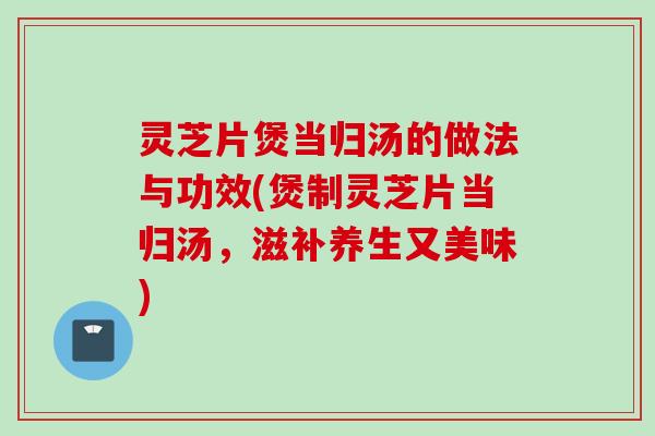 灵芝片煲当归汤的做法与功效(煲制灵芝片当归汤,滋补养生又美味) 灵芝片煲当归汤的做法与功效(煲制灵芝片当归汤,滋补养生又美味)