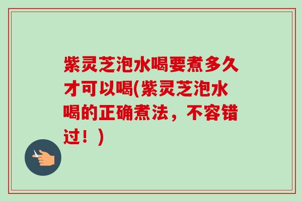 紫灵芝泡水喝要煮多久才可以喝(紫灵芝泡水喝的正确煮法，不容错过！)