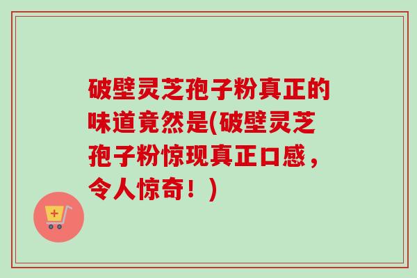 破壁灵芝孢子粉真正的味道竟然是(破壁灵芝孢子粉惊现真正口感，令人惊奇！)