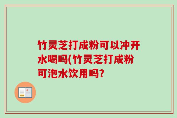 竹灵芝打成粉可以冲开水喝吗(竹灵芝打成粉可泡水饮用吗？