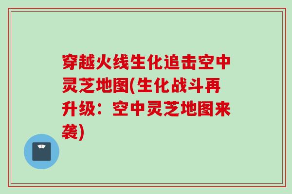 穿越火线生化追击空中灵芝地图(生化战斗再升级：空中灵芝地图来袭)