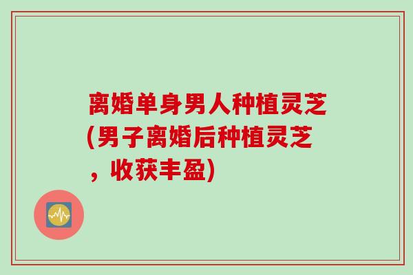 离婚单身男人种植灵芝(男子离婚后种植灵芝，收获丰盈)