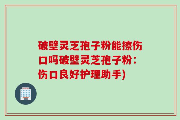 破壁灵芝孢子粉能擦伤口吗破壁灵芝孢子粉：伤口良好护理助手)