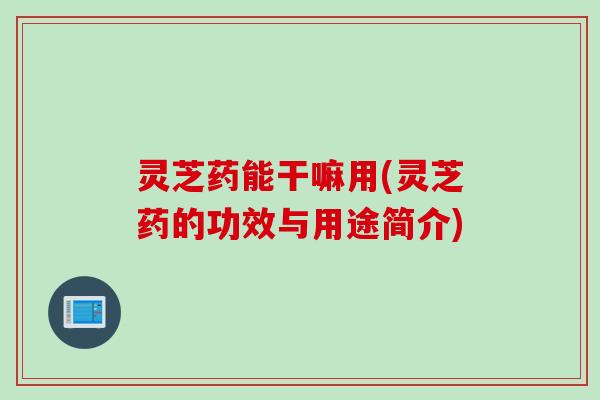 灵芝药能干嘛用(灵芝药的功效与用途简介)