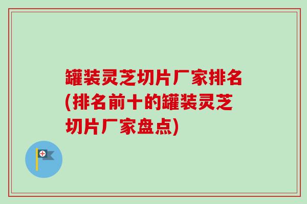 罐装灵芝切片厂家排名(排名前十的罐装灵芝切片厂家盘点)