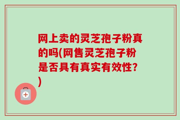 网上卖的灵芝孢子粉真的吗(网售灵芝孢子粉是否具有真实有效性？)