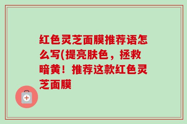 红色灵芝面膜推荐语怎么写(提亮肤色，拯救暗黄！推荐这款红色灵芝面膜