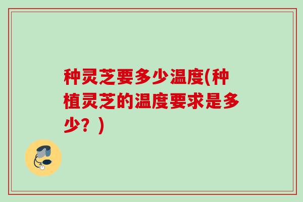 种灵芝要多少温度(种植灵芝的温度要求是多少?) 种灵芝要多少温度(种植灵芝的温度要求是多少?)