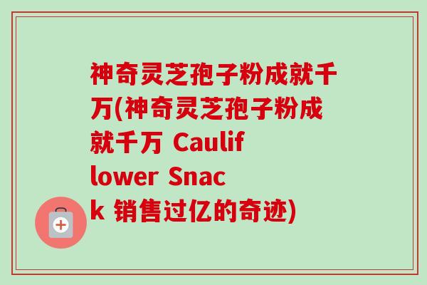 神奇灵芝孢子粉成就千万(神奇灵芝孢子粉成就千万 Cauliflower Snack 销售过亿的奇迹)