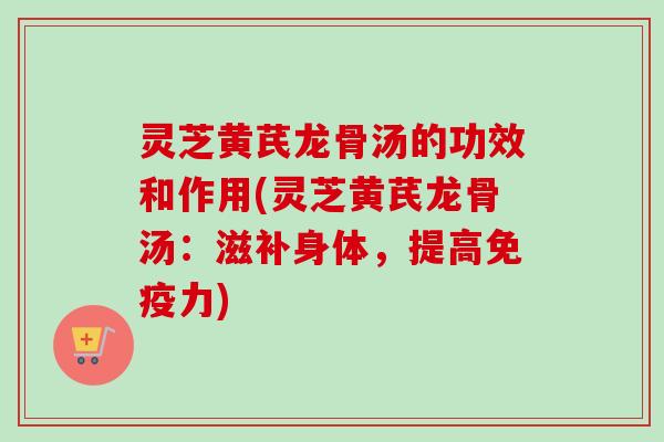 灵芝黄芪龙骨汤的功效和作用(灵芝黄芪龙骨汤：滋补身体，提高免疫力)