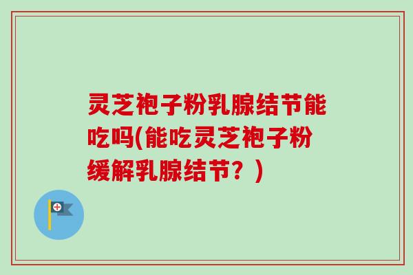 灵芝袍子粉乳腺结节能吃吗(能吃灵芝袍子粉缓解乳腺结节？)