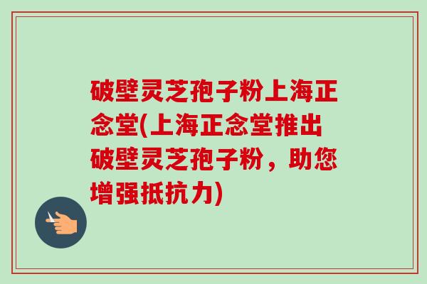 破壁灵芝孢子粉上海正念堂(上海正念堂推出破壁灵芝孢子粉，助您增强抵抗力)