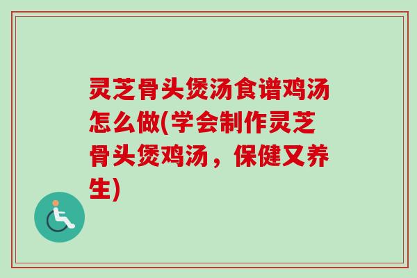 灵芝骨头煲汤食谱鸡汤怎么做(学会制作灵芝骨头煲鸡汤，保健又养生)