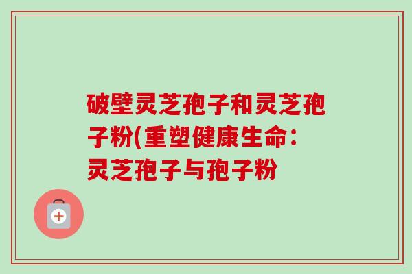 破壁灵芝孢子和灵芝孢子粉(重塑健康生命：灵芝孢子与孢子粉