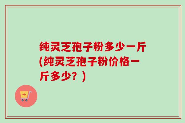 纯灵芝孢子粉多少一斤(纯灵芝孢子粉价格一斤多少？)