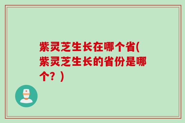 紫灵芝生长在哪个省(紫灵芝生长的省份是哪个？)