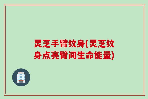 灵芝手臂纹身(灵芝纹身点亮臂间生命能量)