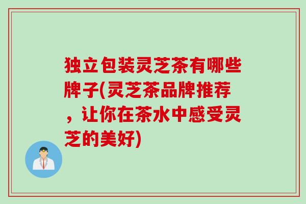 独立包装灵芝茶有哪些牌子(灵芝茶品牌推荐，让你在茶水中感受灵芝的美好)