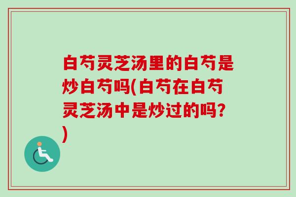 白芍灵芝汤里的白芍是炒白芍吗(白芍在白芍灵芝汤中是炒过的吗？)