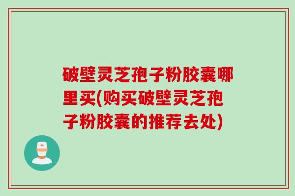 破壁灵芝孢子粉胶囊哪里买(购买破壁灵芝孢子粉胶囊的推荐去处)