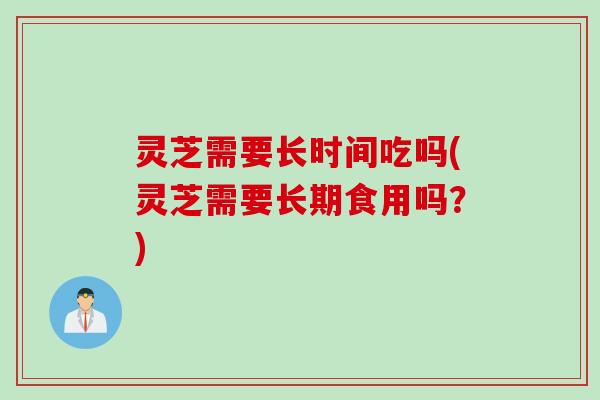 灵芝需要长时间吃吗(灵芝需要长期食用吗？)