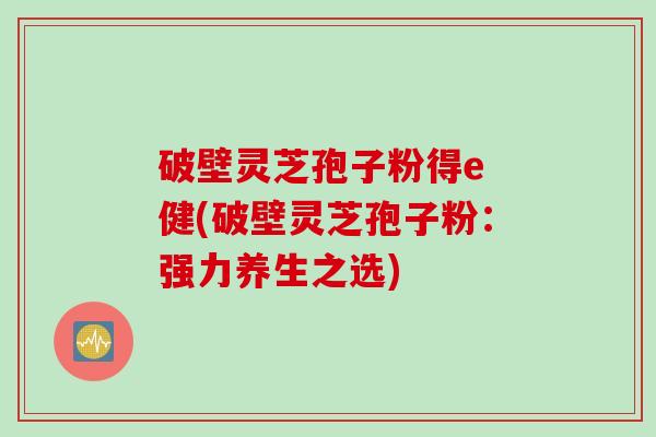 破壁灵芝孢子粉得e 健(破壁灵芝孢子粉：强力养生之选)