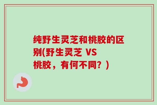 纯野生灵芝和桃胶的区别(野生灵芝 VS 桃胶，有何不同？)