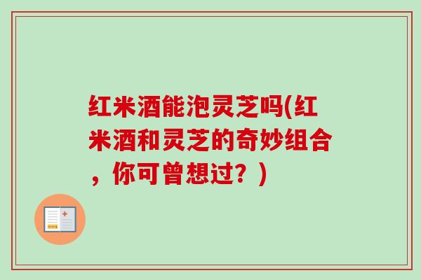 红米酒能泡灵芝吗(红米酒和灵芝的奇妙组合，你可曾想过？)