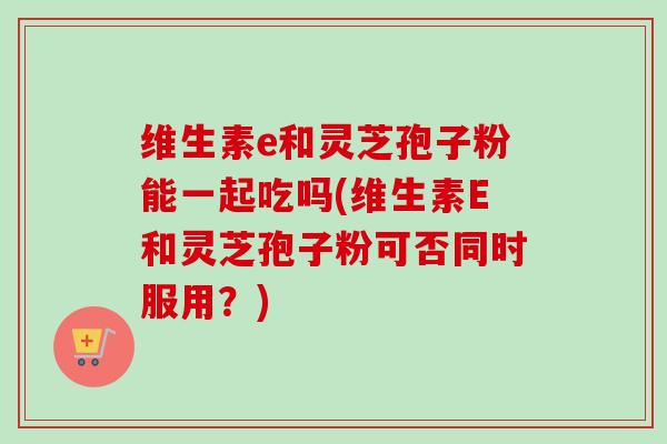 维生素e和灵芝孢子粉能一起吃吗(维生素E和灵芝孢子粉可否同时服用?) 维生素e和灵芝孢子粉能一起吃吗(维生素E和灵芝孢子粉可否同时服用?)