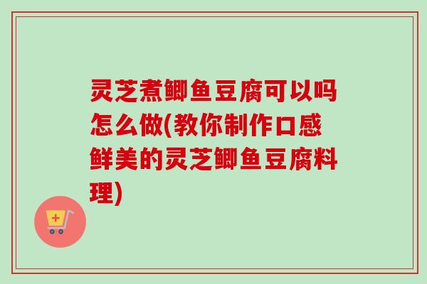 灵芝煮鲫鱼豆腐可以吗怎么做(教你制作口感鲜美的灵芝鲫鱼豆腐料理)