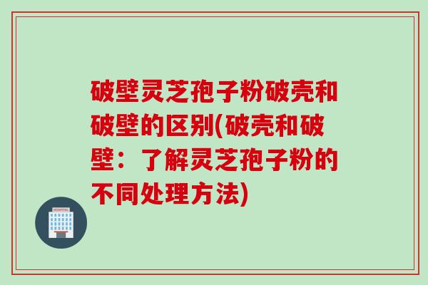 破壁灵芝孢子粉破壳和破壁的区别(破壳和破壁：了解灵芝孢子粉的不同处理方法)