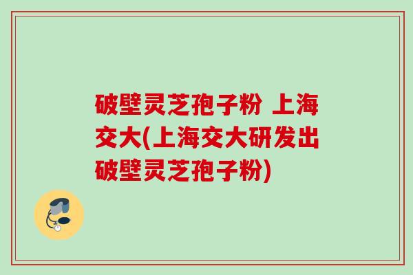 破壁灵芝孢子粉 上海交大(上海交大研发出破壁灵芝孢子粉)
