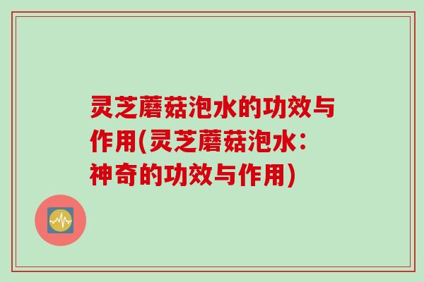 灵芝蘑菇泡水的功效与作用(灵芝蘑菇泡水：神奇的功效与作用)