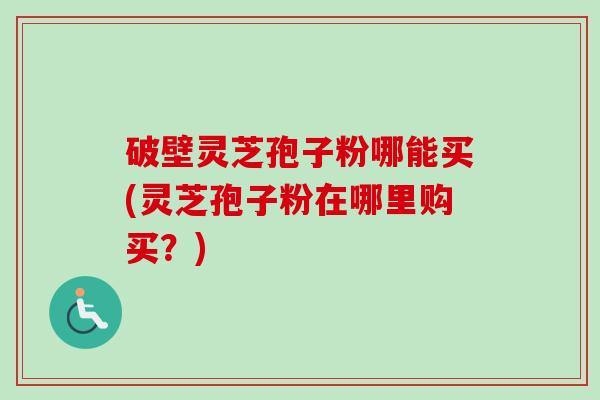 破壁灵芝孢子粉哪能买(灵芝孢子粉在哪里购买?) 破壁灵芝孢子粉哪能买(灵芝孢子粉在哪里购买?)