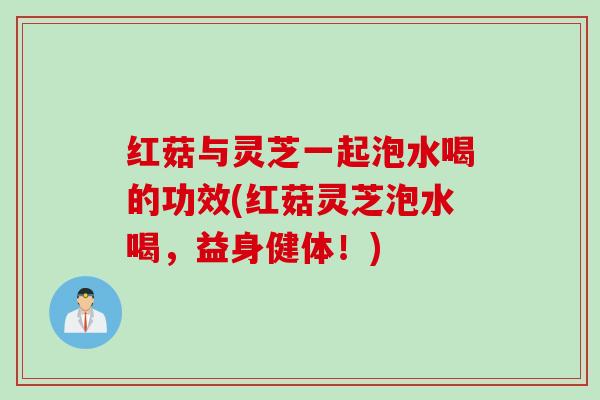 红菇与灵芝一起泡水喝的功效(红菇灵芝泡水喝，益身健体！)