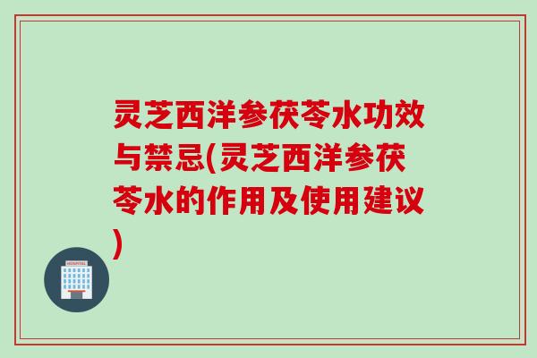 灵芝西洋参茯苓水功效与禁忌(灵芝西洋参茯苓水的作用及使用建议)