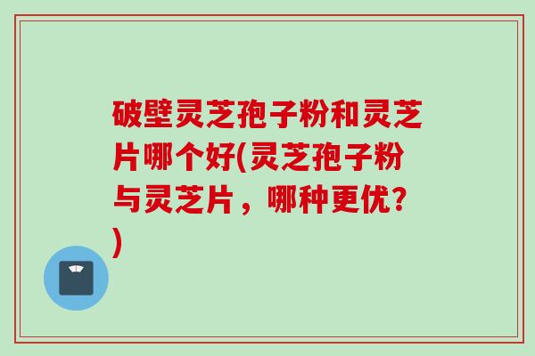 破壁灵芝孢子粉和灵芝片哪个好(灵芝孢子粉与灵芝片，哪种更优？)